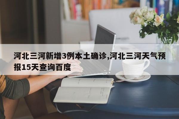 河北三河新增3例本土确诊,河北三河天气预报15天查询百度