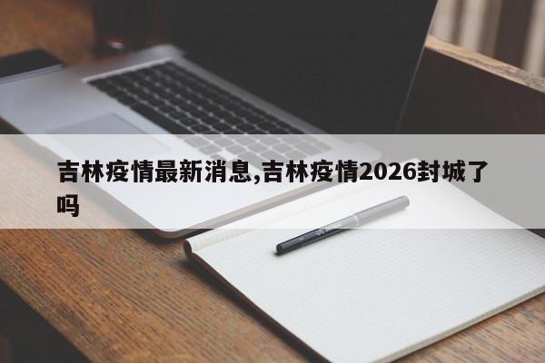 吉林疫情最新消息,吉林疫情2026封城了吗