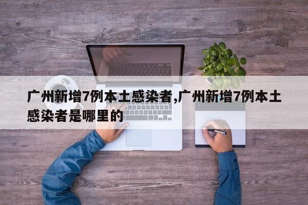 广州新增7例本土感染者,广州新增7例本土感染者是哪里的