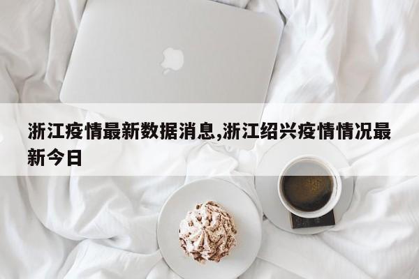 浙江疫情最新数据消息,浙江绍兴疫情情况最新今日