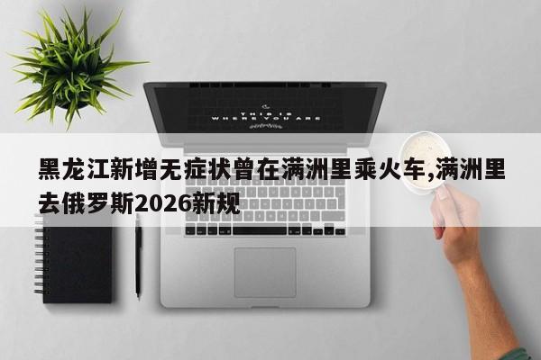 黑龙江新增无症状曾在满洲里乘火车,满洲里去俄罗斯2026新规