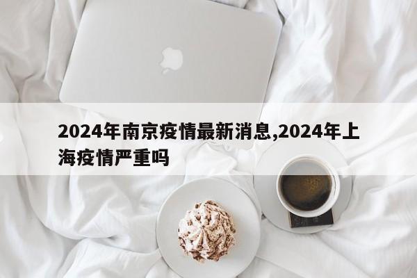 2024年南京疫情最新消息,2024年上海疫情严重吗