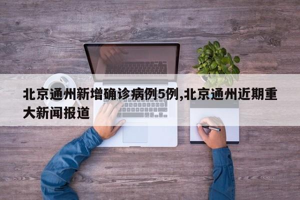北京通州新增确诊病例5例,北京通州近期重大新闻报道