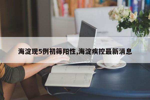 海淀现5例初筛阳性,海淀疾控最新消息