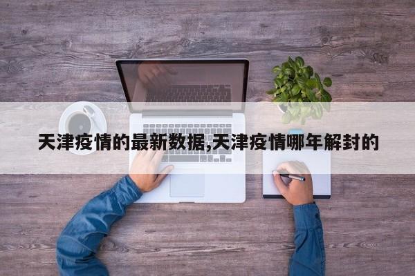 天津疫情的最新数据,天津疫情哪年解封的