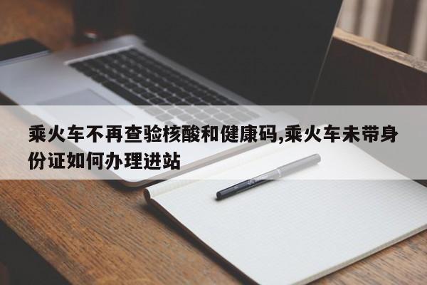 乘火车不再查验核酸和健康码,乘火车未带身份证如何办理进站