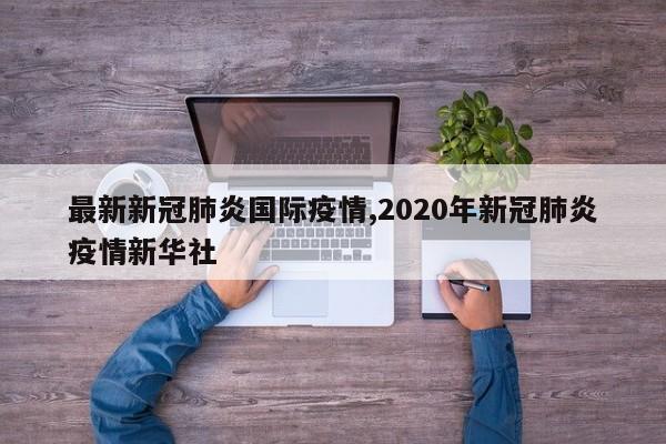 最新新冠肺炎国际疫情,2020年新冠肺炎疫情新华社