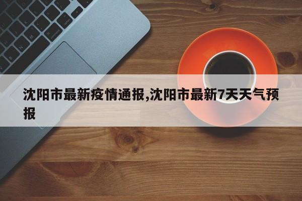 沈阳市最新疫情通报,沈阳市最新7天天气预报