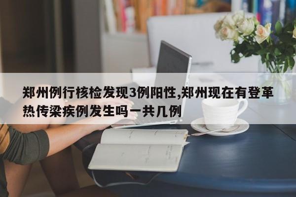 郑州例行核检发现3例阳性,郑州现在有登革热传梁疾例发生吗一共几例