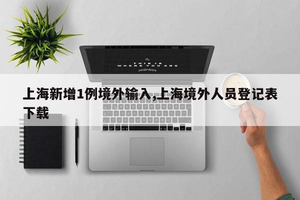 上海新增1例境外输入,上海境外人员登记表下载