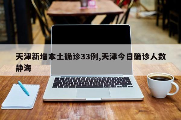 天津新增本土确诊33例,天津今日确诊人数静海