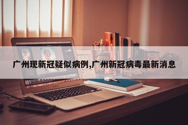 广州现新冠疑似病例,广州新冠病毒最新消息