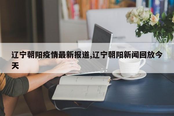 辽宁朝阳疫情最新报道,辽宁朝阳新闻回放今天