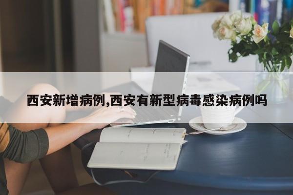 西安新增病例,西安有新型病毒感染病例吗