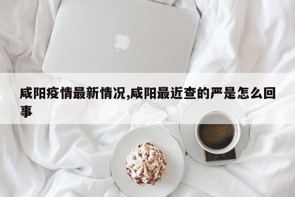 咸阳疫情最新情况,咸阳最近查的严是怎么回事